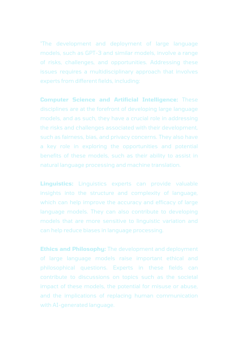 The development and deployment of large language models such as GPT 3 and similar models involve a range of risks challenges and opportunities Addressing these issues requires a multidisciplinary approach that involves experts from different fields including Computer Science and Artificial Intelligence These disciplines are at the forefront of developing large language models and as such they have a crucial role in addressing the risks and challenges associated with their development such as fairness bias and privacy concerns They also have a key role in exploring the opportunities and potential benefits of these models such as their ability to assist in natural language processing and machine translation Linguistics Linguistics experts can provide valuable insights into the structure and complexity of language which can help improve the accuracy and efficacy of large language models They can also contribute to developing models that are more sensitive to linguistic variation and can help reduce biases in language processing Ethics and Philosophy The development and deployment of large language models raise important ethical and philosophical questions Experts in these fields can contribute to discussions on topics such as the societal impact of these models the potential for misuse or abuse and the implications of replacing human communication with AI generated language