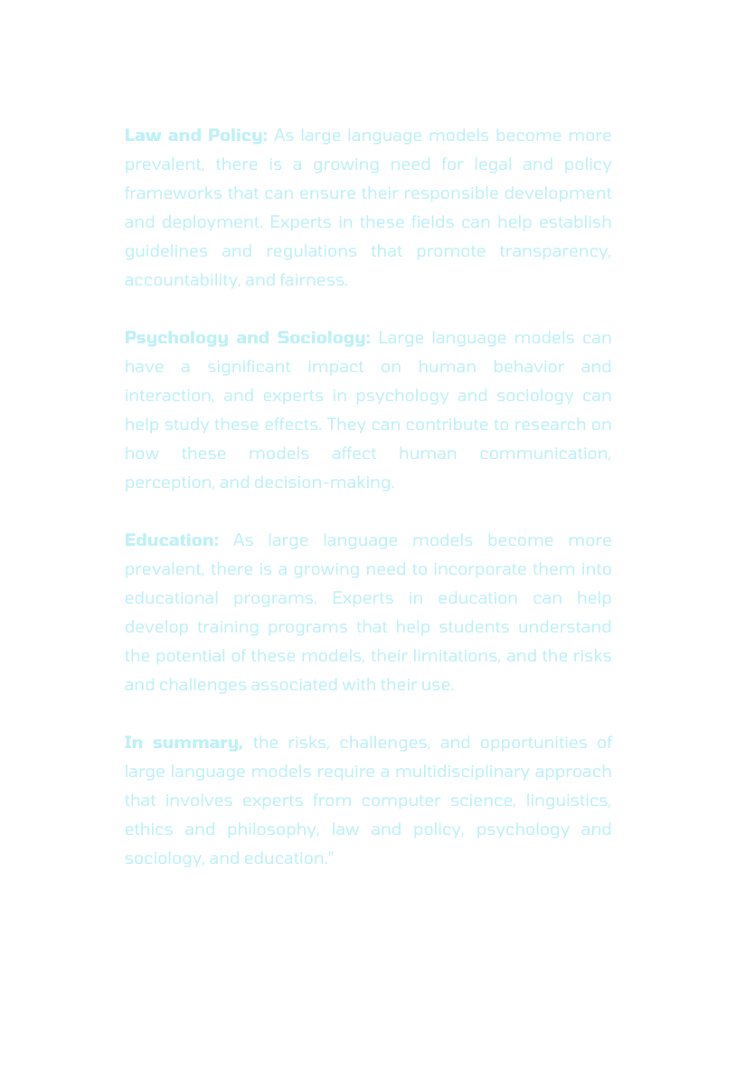 Law and Policy As large language models become more prevalent there is a growing need for legal and policy frameworks that can ensure their responsible development and deployment Experts in these fields can help establish guidelines and regulations that promote transparency accountability and fairness Psychology and Sociology Large language models can have a significant impact on human behavior and interaction and experts in psychology and sociology can help study these effects They can contribute to research on how these models affect human communication perception and decision making Education As large language models become more prevalent there is a growing need to incorporate them into educational programs Experts in education can help develop training programs that help students understand the potential of these models their limitations and the risks and challenges associated with their use In summary the risks challenges and opportunities of large language models require a multidisciplinary approach that involves experts from computer science linguistics ethics and philosophy law and policy psychology and sociology and education